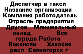 Диспетчер в такси › Название организации ­ Компания-работодатель › Отрасль предприятия ­ Другое › Минимальный оклад ­ 30 000 - Все города Работа » Вакансии   . Хакасия респ.,Саяногорск г.